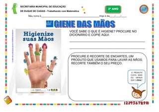 41
SECRETARIA MUNICIPAL DE EDUCAÇÃO
DE DUQUE DE CAXIAS - Trabalhando com Matemática
Meu nome é Hoje é dia / / .
VOCÊ SABE O QUE É HIGIENE? PROCURE NO
DICIONÁRIO E COPIE AQUI.
PROCURE E RECORTE DE ENCARTES, UM
PRODUTO QUE USAMOS PARA LAVAR AS MÃOS.
RECORTE TAMBÉM O SEU PREÇO.
O PRODUTO
CUSTA MAIS
OU MENOS
QUE 1 REAL?
2º ANO
suvisama.blogspot.com/2010/05/dia-5-de-maio-e...
 