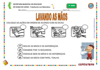 SECRETARIA MUNICIPAL DE EDUCAÇÃO
DE DUQUE DE CAXIAS - Trabalhando com Matemática
Meu nome é Hoje é dia / / .
COLOQUE AS AÇÕES EM ORDEM DE ACORDO COM AS DICAS:
MOLHE AS MÃOS E OS ANTEBRAÇOS.
ENSABOE POR 15 SEGUNDOS.
ENXAGUE BEM AS MÃOS E OS ANTEBRAÇOS.
SEQUE AS MÃOS COM PAPEL TOALHA.
42
1ª
2ª
3ª
4ª
2º ANO
nutrividaverde.blogspot.com/2009_07_01_archiv...
 