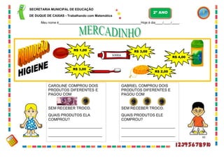 CAROLINE COMPROU DOIS
PRODUTOS DIFERENTES E
PAGOU COM
SEM RECEBER TROCO.
QUAIS PRODUTOS ELA
COMPROU?
GABRIEL COMPROU DOIS
PRODUTOS DIFERENTES E
PAGOU COM
SEM RECEBER TROCO.
QUAIS PRODUTOS ELE
COMPROU?
SECRETARIA MUNICIPAL DE EDUCAÇÃO
DE DUQUE DE CAXIAS - Trabalhando com Matemática
Meu nome é Hoje é dia / / .
43
R$ 1,00 R$ 3,00
SORRIA
R$ 4,00
R$ 3,00
R$ 2,00
2º ANO
 