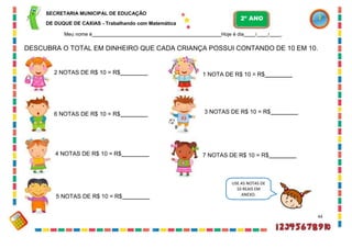 SECRETARIA MUNICIPAL DE EDUCAÇÃO
DE DUQUE DE CAXIAS - Trabalhando com Matemática
Meu nome é Hoje é dia / / .
DESCUBRA O TOTAL EM DINHEIRO QUE CADA CRIANÇA POSSUI CONTANDO DE 10 EM 10.
2 NOTAS DE R$ 10 = R$
6 NOTAS DE R$ 10 = R$
4 NOTAS DE R$ 10 = R$
5 NOTAS DE R$ 10 = R$
1 NOTA DE R$ 10 = R$
3 NOTAS DE R$ 10 = R$
7 NOTAS DE R$ 10 = R$
44
USE AS NOTAS DE
10 REAIS EM
ANEXO.
2º ANO
 