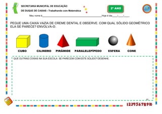 SECRETARIA MUNICIPAL DE EDUCAÇÃO
DE DUQUE DE CAXIAS - Trabalhando com Matemática
Meu nome é Hoje é dia / / .
PEGUE UMA CAIXA VAZIA DE CREME DENTAL E OBSERVE. COM QUAL SÓLIDO GEOMÉTRICO
ELA SE PARECE? ENVOLVA-O.
CUBO CILINDRO PIRÂMIDE PARALELEPÍPEDO ESFERA CONE
QUE OUTRAS COISAS NA SUA ESCOLA SE PARECEM COM ESTE SÓLIDO?DESENHE.
45
2º ANO
 