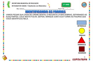 SECRETARIA MUNICIPAL DE EDUCAÇÃO
DE DUQUE DE CAXIAS - Trabalhando com Matemática
Meu nome é Hoje é dia / / .
VAMOS PEGAR SUA CAIXA DE CREME DENTAL E RECORTA-LA NAS DOBRAS, SEPARANDO AS
SUAS PARTES. COLE NESTA FOLHA. DEPOIS, MARQUE COM A SUA TURMA AS FIGURAS QUE
VOCÊ IDENTIFICOU NELA.
RETÂNGULO
CÍRCULO
TRIÂNGULO
QUADRADO
46
2º ANO
 