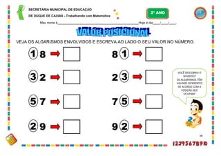 SECRETARIA MUNICIPAL DE EDUCAÇÃO
DE DUQUE DE CAXIAS - Trabalhando com Matemática
Meu nome é Hoje é dia / / .
VEJA OS ALGARISMOS ENVOLVIDOS E ESCREVA AO LADO O SEU VALOR NO NÚMERO.
8 8
2 2
7 7
9 9
48
5
3
1
3
2
5
1
2
VOCÊ DESCOBRIU O
SEGREDO?
OS ALGARISMOS TÊM
VALORES DIFERENTES
DE ACORDO COM A
POSIÇÃO QUE
OCUPAM!
2º ANO
 