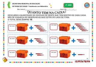 SECRETARIA MUNICIPAL DE EDUCAÇÃO
DE DUQUE DE CAXIAS - Trabalhando com Matemática
Meu nome é Hoje é dia / / .
DESCUBRA A QUANTIDADE DE ESCOVAS DE DENTE QUE TEM DENTRO DE CADA CAIXA.
NÃO SE ESQUEÇA DE OBSERVAR AS QUE ESTÃO DO LADO DE FORA.
O TOTAL SERÁ SEMPRE 10.
NA CAIXA
?
NA CAIXA
?
NA CAIXA
?
NA CAIXA
?
NA CAIXA
? 49
NA CAIXA
?
2º ANO
 