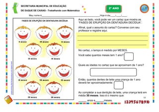 .
.
.
SECRETARIA MUNICIPAL DE EDUCAÇÃO
DE DUQUE DE CAXIAS - Trabalhando com Matemática
Meu nome é Hoje é dia / / .
Aqui ao lado, você pode ver um cartaz que mostra as
“FASES DE ERUPÇÃO DA DENTADURA DECÍDUA”.
Afinal, qual o assunto do cartaz? Converse com seu
professor e registre aqui.
No cartaz, o tempo é medido por MESES.
Você sabe quantos meses tem 1 ano?
Quais as idades no cartaz que se aproximam de 1 ano?
Então, quantos dentes de leite uma criança de 1 ano
deverá ter aproximadamente:
Ao completar a sua dentição de leite, uma criança terá em
média 30 meses. Isso é o mesmo que:
53
anos e meses.
2º ANO
www.cedda.com.br/html/interna.php?chave=odont
 