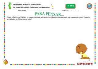SECRETARIA MUNICIPAL DE EDUCAÇÃO
DE DUQUE DE CAXIAS - Trabalhando com Matemática
Meu nome é Hoje é dia / / .
Este é o Pedrinho. Ele tem 10 meses de idade e 4 dentinhos. Quantos dentes ainda vão nascer até que o Pedrinho
tenha todos os 20 dentes de leite?
54
2º ANO
 