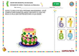 SECRETARIA MUNICIPAL DE EDUCAÇÃO
DE DUQUE DE CAXIAS - Trabalhando com Matemática
Meu nome é Hoje é dia / / .
ESTE É O BOLO DO SEU PRÓXIMO ANIVERSÁRIO. VOCÊ
COMPLETARÁ QUANTOS ANOS? RECORTE E COLE NO
BOLO A VELA QUE REPRESENTARÁ A SUA IDADE.
20
2º ANO
 