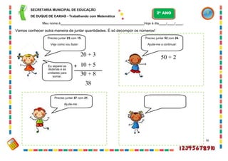 Preciso juntar 45 com 44.
Ajude-me :
SECRETARIA MUNICIPAL DE EDUCAÇÃO
DE DUQUE DE CAXIAS - Trabalhando com Matemática
Meu nome é Hoje é dia / / .
Vamos conhecer outra maneira de juntar quantidades. É só decompor os números!
Preciso juntar 23 com 15.
Veja como vou fazer:
20 + 3
Eu separei as + 10 + 5
dezenas e as
unidades para
somar.
30 + 8
38
56
Preciso juntar 52 com 24.
Ajude-me a continuar:
50 + 2
Preciso juntar 37 com 21.
Ajude-me :
2º ANO
 