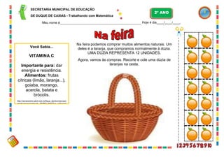 62
SECRETARIA MUNICIPAL DE EDUCAÇÃO
DE DUQUE DE CAXIAS - Trabalhando com Matemática
Meu nome é Hoje é dia / / .
Na feira podemos comprar muitos alimentos naturais. Um
deles é a laranja, que compramos normalmente à dúzia.
UMA DÚZIA REPRESENTA 12 UNIDADES.
Agora, vamos às compras. Recorte e cole uma dúzia de
laranjas na cesta.
2º ANO
Você Sabia...
VITAMINA C
Importante para: dar
energia e resistência.
Alimentos: frutas
cítricas (limão, laranja...),
goiaba, morango,
acerola, batata e
brócolis.
http://recreionline.abril.com.br/fique_dentro/ciencia/c
orpohumano/conteudo_260853.shtml?/vc_sabia/voc
esabia_260854.shtml
 