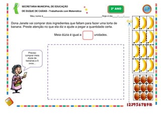 63
SECRETARIA MUNICIPAL DE EDUCAÇÃO
DE DUQUE DE CAXIAS - Trabalhando com Matemática
Meu nome é Hoje é dia / / .
Dona Janete vai comprar dois ingredientes que faltam para fazer uma torta de
banana. Preste atenção no que ela diz e ajude a pegar a quantidade certa.
Meia dúzia é igual a unidades.
Preciso
comprar meia
dúzia de
bananas e 6
ovos...
2º ANO
 