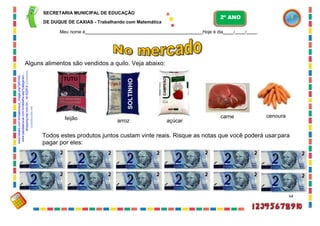 SECRETARIA MUNICIPAL DE EDUCAÇÃO
DE DUQUE DE CAXIAS - Trabalhando com Matemática
Meu nome é Hoje é dia / / .
Alguns alimentos são vendidos a quilo. Veja abaixo:
arroz açúcar
carne cenoura
Todos estes produtos juntos custam vinte reais. Risque as notas que você poderá usarpara
pagar por eles:
64
TUTU
feijão
2º ANO
www.bibabo.com.br/loja/popup_image.php?pID=62..
.
www.paodeacucar.com.br/detalhe.asp?categoria=
...
shopping.tray.com.br/.../id:422914
correiobraziliense.com.br
corpoacorpo.net
SOLTINHO
CAMPEÃO
 