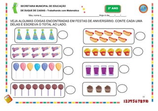 SECRETARIA MUNICIPAL DE EDUCAÇÃO
DE DUQUE DE CAXIAS - Trabalhando com Matemática
Meu nome é Hoje é dia / / .
VEJA ALGUMAS COISAS ENCONTRADAS EM FESTAS DE ANIVERSÁRIO. CONTE CADA UMA
DELAS E ESCREVA O TOTAL AO LADO.
21
2º ANO
 