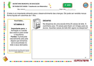 SECRETARIA MUNICIPAL DE EDUCAÇÃO
DE DUQUE DE CAXIAS - Trabalhando com Matemática
Meu nome é Hoje é dia / / .
O leite é um importante alimento para o desenvolvimento das crianças. Ele pode ser vendido nasua
forma líquida em caixinhas de 1 litro.
DESAFIO:
Na despensa de uma escola tinha 25 caixas de leite. A
cozinheira usou 16 caixas para fazer um mingau para os
alunos. Quantas caixas de leite têm agora na despensa?
2º ANO
Você Sabia...
VITAMINA D
Importante para: a
formação e a saúde
dos ossos e para evitar
o raquitismo.
Fontes: é produzida
naturalmente pela pele
depois que tomamos
sol e encontrada no
leite e seus derivados.
http://recreionline.abril.com.br/fique_dentro/ciencia/c
orpohumano/conteudo_260853.shtml?/vc_sabia/voc
esabia_260854.shtml
65
anossaescola.com
 