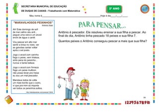 SECRETARIA MUNICIPAL DE EDUCAÇÃO
DE DUQUE DE CAXIAS - Trabalhando com Matemática
Meu nome é Hoje é dia / / .
Antônio é pescador. Ele resolveu ensinar a sua filha a pescar. Ao
final do dia, Antônio tinha pescado 18 peixes e sua filha 7.
Quantos peixes o Antônio conseguiu pescar a mais que sua filha?
66
2º ANO
"MARAVILHOSOS PEIXINHOS"
Antonio Hugo
Ah! Este domingo de sol!
de mar calmo céu anil...
peguei uma vara e um anzol
enchi de água o cantil.
Vou pescar em alto mar
sentir a brisa no rosto, ver
as gaivotas cantar voltar
após o sol posto.
Jogo o anzol com carinho
fisgo o peixe, vem tristeza,
sinto pena do peixinho...
nunca vi tanta beleza.
Jogo o anzol com firmeza
fisgo um peixe multicor,
não posso levar pra mesa
eu sou um mal pescador.
Mandava todos de volta
um mais bonito que o outro,
vi que pra mim só importa
ver todos os peixinhos soltos.
http://sitedepoesias.com/poesias/13638
 
