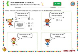 Preciso calcular 37 - 21.
Ajude-me :
SECRETARIA MUNICIPAL DE EDUCAÇÃO
DE DUQUE DE CAXIAS - Trabalhando com Matemática
Meu nome é Hoje é dia / / .
Vamos conhecer outra maneira de tirar uma quantidade da outra. É só decompor osnúmeros!
Preciso calcular 23 - 12.
Veja como vou fazer:
20 + 3
Eu separei as
dezenas e as
unidades para
subtrair.
- 10 + 2
10 + 1
11
Preciso calcular 45 - 44.
Ajude-me :
69
Preciso calcular 56 - 24.
Ajude-me a continuar:
50 + 6
2º ANO
 