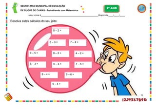 SECRETARIA MUNICIPAL DE EDUCAÇÃO
DE DUQUE DE CAXIAS - Trabalhando com Matemática
Meu nome é Hoje é dia / / .
Resolva estes cálculos do seu jeito:
70
5 – 2 =
6 – 3 = 7 – 4 =
9 – 5 = 8 – 2 = 4 – 2 =
5 – 3 = 6 – 4 = 7 – 5 =
8 – 4 = 9 – 6 =
9 – 4 =
2º ANO
 