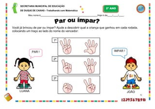 3ª
PAR ! ÍMPAR !
SECRETARIA MUNICIPAL DE EDUCAÇÃO
DE DUQUE DE CAXIAS - Trabalhando com Matemática
Meu nome é Hoje é dia / / .
Você já brincou de par ou ímpar? Ajude a descobrir qual a criança que ganhou em cada rodada,
colocando um traço ao lado do nome do vencedor:
LUANA JOÃO
71
1ª
2ª
2º ANO
 