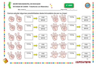 SECRETARIA MUNICIPAL DE EDUCAÇÃO
DE DUQUE DE CAXIAS - Trabalhando com Matemática
Meu nome é Hoje é dia / / .
Vamos estudar algumas possibilidades desta brincadeira de par ou ímpar:
72
PAR
ÍMPAR
TOTAL
PAR
ÍMPAR
TOTAL
TOTAL PAR
ÍMPAR
TOTAL PAR
ÍMPAR
TOTAL PAR
ÍMPAR
TOTAL PAR
ÍMPAR
TOTAL PAR
ÍMPAR
TOTAL PAR
ÍMPAR
TOTAL PAR
ÍMPAR
TOTAL PAR
ÍMPAR
2º ANO
 