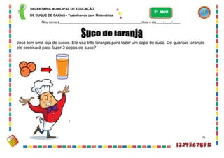 SECRETARIA MUNICIPAL DE EDUCAÇÃO
DE DUQUE DE CAXIAS - Trabalhando com Matemática
Meu nome é Hoje é dia / / .
José tem uma loja de sucos. Ele usa três laranjas para fazer um copo de suco. De quantas laranjas
ele precisará para fazer 3 copos de suco?
73
2º ANO
 