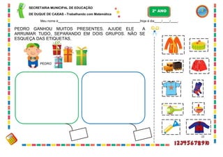 SECRETARIA MUNICIPAL DE EDUCAÇÃO
DE DUQUE DE CAXIAS - Trabalhando com Matemática
Meu nome é Hoje é dia / / .
PEDRO GANHOU MUITOS PRESENTES. AJUDE ELE A
ARRUMAR TUDO, SEPARANDO EM DOIS GRUPOS. NÃO SE
ESQUEÇA DAS ETIQUETAS.
PEDRO
22
2º ANO
 