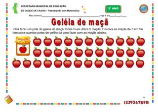 SECRETARIA MUNICIPAL DE EDUCAÇÃO
DE DUQUE DE CAXIAS - Trabalhando com Matemática
Meu nome é Hoje é dia / / .
Para fazer um pote de geléia de maçã, Dona Sueli utiliza 5 maçãs. Envolva as maçãs de 5 em 5e
descubra quantos potes de geléia dá para fazer com as maçãs abaixo:
76
2º ANO
 
