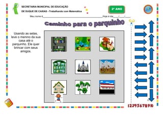 SECRETARIA MUNICIPAL DE EDUCAÇÃO
DE DUQUE DE CAXIAS - Trabalhando com Matemática
Meu nome é Hoje é dia / / .
Usando as setas,
leve o menino da sua
casa até o
parquinho. Ele quer
brincar com seus
amigos.
77
2º ANO
 