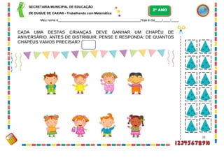 SECRETARIA MUNICIPAL DE EDUCAÇÃO
DE DUQUE DE CAXIAS - Trabalhando com Matemática
2º ANO
Meu nome é Hoje é dia / / .
CADA UMA DESTAS CRIANÇAS DEVE GANHAR UM CHAPÉU DE
ANIVERSÁRIO. ANTES DE DISTRIBUIR, PENSE E RESPONDA: DE QUANTOS
CHAPÉUS VAMOS PRECISAR?
23
 