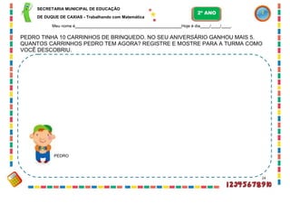 SECRETARIA MUNICIPAL DE EDUCAÇÃO
DE DUQUE DE CAXIAS - Trabalhando com Matemática
Meu nome é Hoje é dia / / .
PEDRO TINHA 10 CARRINHOS DE BRINQUEDO. NO SEU ANIVERSÁRIO GANHOU MAIS 5.
QUANTOS CARRINHOS PEDRO TEM AGORA? REGISTRE E MOSTRE PARA A TURMA COMO
VOCÊ DESCOBRIU.
PEDRO
24
2º ANO
 