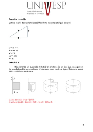 Exercício resolvido 
Calcule o valor do segmento desconhecido no triângulo retângulo a seguir. 
 
 
 
x² = 3² + 4² 
x² = 9 + 16 
x² = 25 
√x² = √25 
x = 5 
Exercício 3 
 
Rotacionando um quadrado de lado 2 cm em torno de um eixo que passa por um                               
de seus lados obtemos um cilindro circular reto, como mostra a figura. Determine a área                             
total do cilindro e seu volume. 
 
i) Área da base: p(1)2 = pcm2 
ii) Volume: (p)(2) = 2pcm3 = 2.(3,14)cm3 = 6,28cm3. 
 
 
 
 
 
 
 
 
2
 