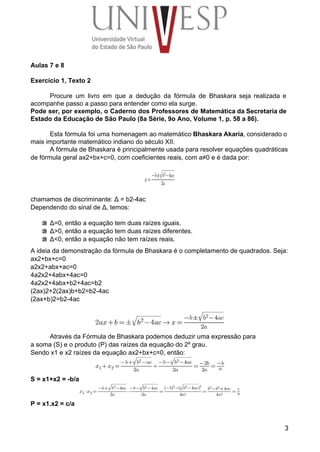 Aulas 7 e 8 
 
Exercício 1, Texto 2 
 
Procure um livro em que a dedução da fórmula de Bhaskara seja realizada e                           
acompanhe passo a passo para entender como ela surge. 
Pode ser, por exemplo, o Caderno dos Professores de Matemática da Secretaria de                         
Estado da Educação de São Paulo (8a Série, 9o Ano, Volume 1, p. 58 a 86). 
 
Esta fórmula foi uma homenagem ao matemático Bhaskara Akaria, considerado o                     
mais importante matemático indiano do século XII. 
A fórmula de Bhaskara é principalmente usada para resolver equações quadráticas 
de fórmula geral ax2+bx+c=0, com coeficientes reais, com a≠0 e é dada por: 
 
 
 
chamamos de discriminante: Δ = b2­4ac 
Dependendo do sinal de Δ, temos: 
 Δ=0, então a equação tem duas raízes iguais. 
 Δ>0, então a equação tem duas raízes diferentes. 
 Δ<0, então a equação não tem raízes reais. 
A ideia da demonstração da fórmula de Bhaskara é o completamento de quadrados. Seja: 
ax2+bx+c=0 
a2x2+abx+ac=0 
4a2x2+4abx+4ac=0 
4a2x2+4abx+b2+4ac=b2 
(2ax)2+2(2ax)b+b2=b2­4ac 
(2ax+b)2=b2­4ac 
 
 
Através da Fórmula de Bhaskara podemos deduzir uma expressão para 
a soma (S) e o produto (P) das raízes da equação do 2º grau. 
Sendo x1 e x2 raízes da equação ax2+bx+c=0, então: 
 
S = x1+x2 = ­b/a 
 
P = x1.x2 = c/a 
3
 