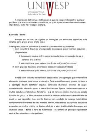A importância da Fórmula  de Bhaskara é que ela nos permite resolver qualquer 
problema que envolva equações quadráticas, os quais aparecem em diversas situações 
importantes, como na Física por exemplo. 
 
 
 
Exercício Texto 5 
 
Busque em um livro de Álgebra as definições das estruturas algébricas mais                       
simples: semi­grupo, grupo, anel e corpo. 
 
Semi­grupo pode ser definido de 2 maneiras completamente equivalentes 
1. é um conjunto G dotado de uma operação binária para a qual valem as seguintes 
propriedades: 
1. fechamento: dado a,b∈G o elemento resultante da composição de a e b 
pertence a G (a∗b∈G) 
2. associatividade: para todos a,b,c∈G vale (a∗b)∗c=a∗(b∗c)=a∗b∗c 
2. é um grupóide dotado da propriedade associativa (associatividade) 
1. associatividade: para todos a,b,c∈G vale (a∗b)∗c=a∗(b∗c)=a∗b∗c 
 
Grupo é um conjunto de elementos associados a uma operação que combina dois                         
elementos quaisquer para formar um terceiro. Para se qualificar como grupo o conjunto e                           
a operação devem satisfazer algumas condições chamadas axiomas de grupo:                   
associatividade, elemento neutro e elementos inversos. Apesar destes serem comuns a                     
muitas estruturas matemáticas familiares ­ e.g. os números inteiros munidos da adição                       
formam um grupo ­ a formulação dos axiomas é independente da natureza concreta do                           
grupo e sua operação. Isso permite lidar­se com entidade de origens matemáticas                       
completamente diferentes de uma maneira flexível, mas retendo os aspectos estruturais                     
essenciais de muitos objetos da álgebra abstrata e além. A ubiquidade dos grupos em                           
inúmeras áreas ­ dentro e fora da matemática ­ os tornam um princípio organizador                           
central da matemática contemporânea. 
 
 
4
 