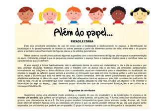 10
ESPAÇO E FORMA
Este eixo envolverá atividades de uso do corpo para a localização e deslocamento no espaço, a identificação da
localização e do posicionamento de objetos ou outras pessoas a partir de diferentes pontos de vista, entre eles o do próprio
aluno e também o reconhecimento de figuras planas e de sólidos geométricos.
Neste caderno, construímos apenas algumas sugestões com o reconhecimento de figuras planas para a experimentação
do aluno. Entretanto, o ideal é que os pequenos possam explorar o espaço físico e manipular objetos reais e identificar neles as
características que os definem.
O eixo espaço e forma, habitualmente, não é valorizado dentre os outros em matemática no dia a dia da escola e, por
isso, planejar situações didáticas eficientes para o trabalho com os alunos não é tão fácil. As atividades apresentadas
normalmente em coleções ou livros didáticos com o vocabulário usual em matemática para a lateralidade ou localização de
objetos no espaço se referem quase sempre a envolver um brinquedo que está em cima da mesa, pintar o outro que está em
baixo, riscar o bichinho que está na frente da casa, etc. Esses comandos, além de serem questionáveis, por se tratarem de
atividades realizadas no plano do papel, também não são adequados para os pequenos, pois não considera de qual ponto de
vista se fala. Há de se considerar que esse vocabulário, quando utilizado na vida real, envolve um objetivo: o de informar a
localização de algo no espaço. Logo, devemos propor situações em que se comuniquem localizações e se confira se a
mensagem foi eficiente.
Sugestões de atividades
Sugerimos como uma atividade muito produtiva a respeito do uso do vocabulário e da localização no espaço a de
montar um cenário, que poderá ser um parque, uma praça, uma fazenda, um quarto, etc. A turma poderá ser dividida em dois
grupos, que chamaremos de A e B. Os dois grupos recebem brinquedinhos iguais como animais, casas, árvores, etc. Você
pode oferecer também figuras como as colocadas em anexo e que os alunos possam colocar de pé. Os dois grupos serão
separados por um biombo que poderá ser um papelão. O grupo A monta um cenário com os brinquedos e não poderá mais
 