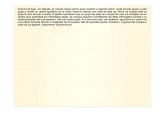 11
trocá-los de lugar. Em seguida, as crianças desse mesmo grupo recebem a seguinte ordem: vocês deverão ajudar o outro
grupo a montar um cenário igualzinho ao de vocês. Ajude-os, falando uma coisa de cada vez. Assim, as crianças dirão ao
grupo B como arrumar o cenário. O detalhe importante é que um grupo não pode ver o cenário do outro e a montagem de um
cenário igual dependerá das informações dadas. As crianças pequenas normalmente não darão informações precisas e os
cenários poderão até ficar parecidos, mas não ficarão iguais. Aí é que entra você, caro professor, ajudando-os a pensar em
uma melhor forma de informar a localização dos brinquedos. Não dê respostas prontas. Incentive o progresso das crianças a
cada vez que jogarem. Experimente! Surpreenda-se!
 