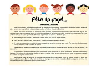 12
GRANDEZAS E MEDIDAS
Este eixo envolverá atividades com medidas de grandezas como o tempo, comprimento, capacidade, massa, superfície,
etc e também com equivalência entre cédulas e moedas do Sistema Monetário Brasileiro.
Desde pequenas, as crianças se interessam pelas medições, sejam elas convencionais ou não. Utilizando réguas, fitas
métricas, trena, palmos, passos, palitos ou caixinhas, os pequenos aprendem que medir é comparar o que se escolheu como
unidade com aquilo que se quer medir. E todas as experiências as levarão a identificar que:
 Medir é eleger uma unidade e determinar quantas vezes esta cabe no objeto medido;
 Nem sempre é possível medir exatamente, a medição quase sempre é aproximada;
 O instrumento usado como medida deve ser adequado ao tamanho do que se quer medir. Por exemplo: não é adequado
medir uma sala usando caixinhas de fósforo.
Neste caderno, você encontrará algumas atividades que envolvem a medida de tempo, através do uso de relógios e do
calendário.
Sugerimos que você proponha situações didáticas nas quais as medidas se façam necessárias. Aproveite para construir
cartazes informativos com as medidas dos alunos: altura e massa. Inclua também outros números nesse contexto como a idade
e o número do calçado dos pequenos.
Experimente propor a utilização de unidades de medida não convencionais como os palmos, os pés, o lápis, uma
caixinha, dentre outros. Depois reflita com os alunos se alcançamos os mesmos resultados. Será que a palma da minha mão
mede a mesma coisa que a palma da mão do meu colega?
 
