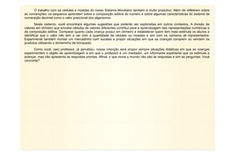 13
O trabalho com as cédulas e moedas do nosso Sistema Monetário também é muito produtivo. Além de refletirem sobre
as convenções, os pequenos aprendem sobre a composição aditiva do número e sobre algumas características do sistema de
numeração decimal como o valor posicional dos algarismos.
Neste caderno, você encontrará algumas sugestões que poderão ser exploradas em outros contextos. A divisão de
valores em dinheiro que envolve cédulas de valores diferentes contribui para a aprendizagem das representações numéricas e
da composição aditiva. Comparar quanto cada criança possui em dinheiro e estabelecer quem tem mais estimula os alunos a
identificar que o valor não tem a ver com a quantidade de cédulas ou moedas e sim com os números ali representados.
Experimente também montar um mercadinho com sucatas e propor situações em que as crianças comprem ou vendam os
produtos utilizando o dinheirinho de brinquedo.
Como você, caro professor, já percebeu, nossa intenção será propor sempre situações didáticas em que as crianças
experimentem o objeto de aprendizagem e em que o professor é um mediador, um informante experiente que os estimula a
avançar, mas não apresenta as respostas prontas. Afinal, o que move o mundo não são as respostas e sim as perguntas. Você
concorda?
 