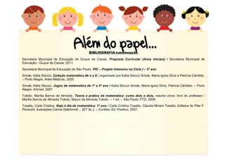 16
BIBLIOGRAFIA-continuação
Secretaria Municipal de Educação de Duque de Caxias. Proposta Curricular (Anos Iniciais) / Secretaria Municipal de
Educação.- Duque de Caxias: 2011.
Secretaria Municipal de Educação de São Paulo. PIC – Projeto Intensivo no Ciclo I – 3º ano
Smole, Kátia Stocco. Coleção matemática de o a 6 / organizado por Kátia Stocco Smole, Maria Ignez Diniz e Patrícia Cândido.
– Porto Alegre: Artes Médicas, 2000.
Smole, Kátia Stocco. Jogos de matemática de 1º a 5º ano / Kátia Stocco Smole, Maria Ignez Diniz, Patrícia Cândido. – Porto
Alegre: Artmed, 2007.
Toledo, Marília Barros de Almeida. Teoria e prática de matemática: como dois e dois, volume único: livro do professor /
Marília Barros de Almeida Toledo, Mauro de Almeida Toledo. – 1 ed. – São Paulo: FTD, 2009.
Tosatto, Carla Cristina. Hoje é dia de matemática: 1º ano / Carla Cristina Tosatto, Cláudia Miriam Tosatto, Edilaine do Pilar F.
Peracchi; ilustrações Carina Stalchmidt ... [ET AL.]. – Curitiba: Ed. Positivo; 2007.
 