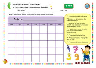18
Veja o calendário abaixo e complete-o seguindo os comandos:
1º) Escreva o nome do mês atual;
2º)Escreva os números dos dias
nos quadradinhos;
3º) Desenhe um bolo ou outro
símbolo nos dias de aniversário de
seus colegas de turma;
4º) Faça também outros símbolos
para representar as datas
comemorativas;
5º) Pinte de azul o dia de hoje;
6º) Pinte de amarelo a 1º segunda-
feira do mês;
7º) Pinte de verde o último sábado.
DOM SEG TER QUA QUI SEX SÁB
Mês de _______________________
SECRETARIA MUNICIPAL DE EDUCAÇÃO
DE DUQUE DE CAXIAS - Trabalhando com Matemática
3º ANO
Meu nome é__________________________________________________ Hoje é dia ____/ ____/ ____.
 