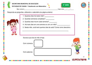 19
Responda as perguntas, utilizando o calendário da página anterior:
1. Quantos dias há neste mês? ___________
2. Quantas semanas completas? __________
3. Quantos dias há em cada semana? _________
4. Há mais dias em uma semana ou em um mês? _______________
5. Neste mês, você terá quantos dias de aula? Conte como descobriu.
______________________________________________________
Escreva que dia do mês é hoje:
Com números
Com palavras
SECRETARIA MUNICIPAL DE EDUCAÇÃO
DE DUQUE DE CAXIAS - Trabalhando com Matemática
3º ANO
Meu nome é__________________________________________________ Hoje é dia ____/ ____/ ____.
 