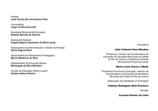 2
Consultoria
Júlia Yolanda Paes Mendes
Professora, membro da Coordenadoria de
Educação da Secretaria Municipal da Cidade
do Rio de Janeiro e Professora da Rede
Municipal de Duque de Caxias
Maria Lúcia Sousa e Mello
Professora Doutora em Educação, membro da
Coordenadoria de Educação da Secretaria
Municipal da Cidade do Rio de Janeiro
Elaboração das atividades e Formatação
Fabiana Rodrigues Reis Pacheco
Revisão
Luciana Gomes de Lima
Prefeito
José Camilo Zito dos Santos Filho
Vice-prefeito
Jorge da Silva Amorelli
Secretária Municipal de Educação
Roberta Barreto de Oliveira
Assessoria Especial
Ângela Regina Figueiredo da Silva Lomeu
Subsecretária de Administração e Gestão de Pessoal
Sônia Pegoral Silva
Subsecretária de Planejamento Pedagógico
Myrian Medeiros da Silva
Departamento de Educação Básica
Mariângela da Silva Monteiro
Divisão de Educação Infanto-Juvenil
Heloísa Helena Pereira
 