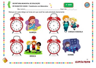 20
Marque em cada relógio as horas em que você faz cada atividade diariamente:
ALMOÇA CHEGA À ESCOLA
BRINCA
DORME
SECRETARIA MUNICIPAL DE EDUCAÇÃO
DE DUQUE DE CAXIAS - Trabalhando com Matemática
3º ANO
Meu nome é__________________________________________________ Hoje é dia ____/ ____/ ____.
 