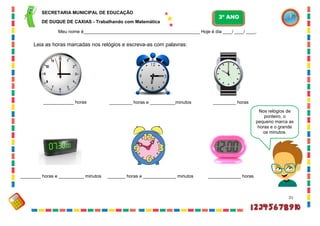 21
Leia as horas marcadas nos relógios e escreva-as com palavras:
Nos relógios de
ponteiro, o
pequeno marca as
horas e o grande
os minutos.
____________ horas _________ horas e __________minutos _________ horas
________ horas e __________ minutos _______ horas e _____________ minutos _____________ horas
SECRETARIA MUNICIPAL DE EDUCAÇÃO
DE DUQUE DE CAXIAS - Trabalhando com Matemática
3º ANO
Meu nome é__________________________________________________ Hoje é dia ____/ ____/ ____.
 