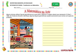 23
fundamentalmatsv.blogspot.com/2010/04/arte-e-...
_______________________________________
_______________________________________
_______________________________________
_______________________________________
_______________________________________
_______________________________________
_______________________________________
_______________________________________
_______________________________________
_______________________________________
Alguns pintores utilizam figuras geométricas em suas obras. Observe a imagem abaixo que representa “A Gare” –
1925, de Tarsila do Amaral e identifique algumas figuras geométricas usadas escrevendo seus nomes com ajuda do
professor.
SECRETARIA MUNICIPAL DE EDUCAÇÃO
DE DUQUE DE CAXIAS - Trabalhando com Matemática
3º ANO
Meu nome é__________________________________________________ Hoje é dia ____/ ____/ ____.
 