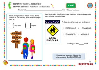 24
ESCOLA
PADARIA
POSTO
Estas crianças estão indo à escola. Para
chegar ao seu destino, elas deverão seguir
para a :
esquerda direita
Veja esta placa de trânsito. Ela é colocada próxima às escolas
para orientar os motoristas.
Figuras que possuem 4 lados são
chamadas de QUADRILÁTEROS.
A placa tem o formato que lembra um:
( )RETÂNGULO ( ) TRIÂNGULO
( )QUADRADO ( )CÍRCULO
Esta figura tem _____ lados.
SECRETARIA MUNICIPAL DE EDUCAÇÃO
DE DUQUE DE CAXIAS - Trabalhando com Matemática
3º ANO
Meu nome é__________________________________________________ Hoje é dia ____/ ____/ ____.
 