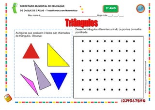 26
Desenhe triângulos diferentes unindo os pontos da malha
pontilhada:
galeradoelias.blogspot.com/2010/06/matematica...
As figuras que possuem 3 lados são chamadas
de triângulos. Observe:
SECRETARIA MUNICIPAL DE EDUCAÇÃO
DE DUQUE DE CAXIAS - Trabalhando com Matemática
3º ANO
Meu nome é__________________________________________________ Hoje é dia ____/ ____/ ____.
 