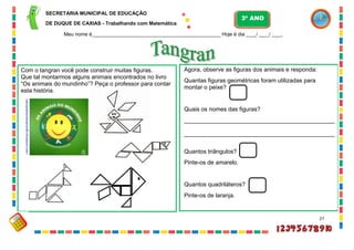 27
paixaoemensinarprofe.blogspot.com/
2010/02/os-...
Com o tangran você pode construir muitas figuras.
Que tal montarmos alguns animais encontrados no livro
“Os animais do mundinho”? Peça o professor para contar
esta história.
Agora, observe as figuras dos animais e responda:
Quantas figuras geométricas foram utilizadas para
montar o peixe?
Quais os nomes das figuras?
______________________________________________
______________________________________________
Quantos triângulos?
Pinte-os de amarelo.
Quantos quadriláteros?
Pinte-os de laranja.
SECRETARIA MUNICIPAL DE EDUCAÇÃO
DE DUQUE DE CAXIAS - Trabalhando com Matemática
3º ANO
Meu nome é__________________________________________________ Hoje é dia ____/ ____/ ____.
 