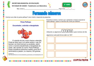 28
Peixe Palhaço
Encantador, colorido e desajeitado
O colorido de seu corpo chama a atenção.
Pode-se dizer que é um peixe exótico, cuja cor
laranja e as tiras brancas ou azuladas, assim
como a maneira desalinhada e desajeitada de
nadar, dão sentido ao nome: Peixe-Palhaço.
Esses simpáticos peixinhos medem cerca de 5
centímetros e pesam, no máximo,150 gramas.
Adaptado de
http://www.petfriends.com.br/enciclopedia/esp_peixes/peixes_enciclopediapalhaco.htm
Você já ouviu falar do peixe palhaço? Leia o texto e responda às perguntas:
Encontre no texto o número que apresenta a massa corporal do
peixe palhaço, copie-o e escreva seu nome por extenso:
Utilizando os algarismos ,quais números de três
algarismos você pode formar além do 150?
1 5 0
SECRETARIA MUNICIPAL DE EDUCAÇÃO
DE DUQUE DE CAXIAS - Trabalhando com Matemática
3º ANO
Meu nome é__________________________________________________ Hoje é dia ____/ ____/ ____.
 