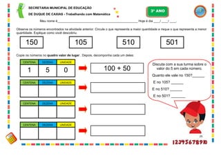 29
Observe os números encontrados na atividade anterior. Circule o que representa a maior quantidade e risque o que representa a menor
quantidade. Explique como você descobriu.
Copie os números no quadro valor de lugar . Depois, decomponha cada um deles:
150 105 510 501
Discuta com a sua turma sobre o
valor do 5 em cada número.
Quanto ele vale no 150?______
E no 105? ______
E no 510? ______
E no 501? _______
DEZENA UNIDADECENTENA
51 0
DEZENA UNIDADECENTENA
DEZENA UNIDADECENTENA
DEZENA UNIDADECENTENA
100 + 50
SECRETARIA MUNICIPAL DE EDUCAÇÃO
DE DUQUE DE CAXIAS - Trabalhando com Matemática
3º ANO
Meu nome é__________________________________________________ Hoje é dia ____/ ____/ ____.
 