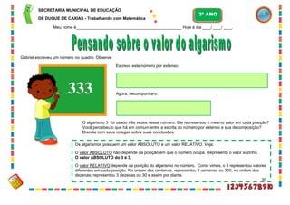 30
Gabriel escreveu um número no quadro. Observe:
333
Escreva este número por extenso:
Agora, decomponha-o:
O algarismo 3 foi usado três vezes nesse número. Ele representou o mesmo valor em cada posição?
Você percebeu o que há em comum entre a escrita do número por extenso e sua decomposição?
Discuta com seus colegas sobre suas conclusões.
Os algarismos possuem um valor ABSOLUTO e um valor RELATIVO. Veja:
O valor ABSOLUTO não depende da posição em que o número ocupa. Representa o valor sozinho.
O valor ABSOLUTO do 3 é 3.
O valor RELATIVO depende da posição do algarismo no número. Como vimos, o 3 representou valores
diferentes em cada posição. Na ordem das centenas, representou 3 centenas ou 300, na ordem das
dezenas, representou 3 dezenas ou 30 e assim por diante.
SECRETARIA MUNICIPAL DE EDUCAÇÃO
DE DUQUE DE CAXIAS - Trabalhando com Matemática
3º ANO
Meu nome é__________________________________________________ Hoje é dia ____/ ____/ ____.
 
