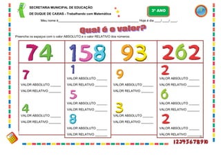 31
Preencha os espaços com o valor ABSOLUTO e o valor RELATIVO dos números:
VALOR ABSOLUTO ______
VALOR RELATIVO _______
VALOR ABSOLUTO ______
VALOR RELATIVO _______
VALOR ABSOLUTO ______
VALOR RELATIVO _______
VALOR ABSOLUTO ______
VALOR RELATIVO _______
VALOR ABSOLUTO ______
VALOR RELATIVO _______
VALOR ABSOLUTO ______
VALOR RELATIVO _______
VALOR ABSOLUTO ______
VALOR RELATIVO _______
VALOR ABSOLUTO ______
VALOR RELATIVO _______
VALOR ABSOLUTO ______
VALOR RELATIVO _______
VALOR ABSOLUTO ______
VALOR RELATIVO _______
SECRETARIA MUNICIPAL DE EDUCAÇÃO
DE DUQUE DE CAXIAS - Trabalhando com Matemática
3º ANO
Meu nome é__________________________________________________ Hoje é dia ____/ ____/ ____.
 