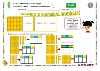 33
= 1 DEZENA = 1 UNIDADE= 1 CENTENA
Descubra qual o número formado preenchendo o quadro valor de lugar:
D UC
D UC
D UC
D UC
D UC
No último número
formado, as peças
não estão
organizadas. Você
acha que faz alguma
diferença na
quantidade total?
D UC
SECRETARIA MUNICIPAL DE EDUCAÇÃO
DE DUQUE DE CAXIAS - Trabalhando com Matemática
3º ANO
Meu nome é__________________________________________________ Hoje é dia ____/ ____/ ____.
 